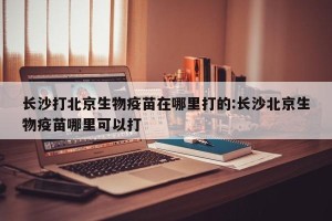 长沙打北京生物疫苗在哪里打的:长沙北京生物疫苗哪里可以打