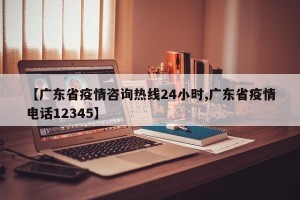 【广东省疫情咨询热线24小时,广东省疫情电话12345】