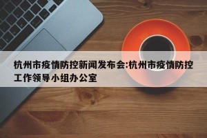 杭州市疫情防控新闻发布会:杭州市疫情防控工作领导小组办公室