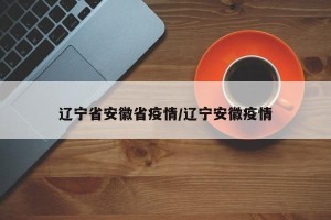 辽宁省安徽省疫情/辽宁安徽疫情