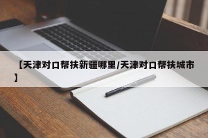【天津对口帮扶新疆哪里/天津对口帮扶城市】