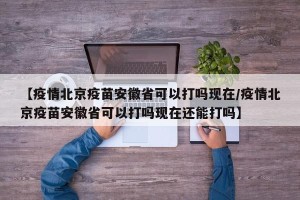 【疫情北京疫苗安徽省可以打吗现在/疫情北京疫苗安徽省可以打吗现在还能打吗】