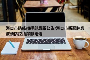 海口市防疫指挥部最新公告/海口市新冠肺炎疫情防控指挥部电话