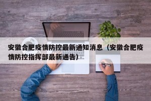安徽合肥疫情防控最新通知消息（安徽合肥疫情防控指挥部最新通告）