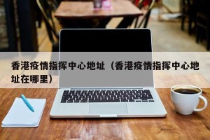 香港疫情指挥中心地址（香港疫情指挥中心地址在哪里）