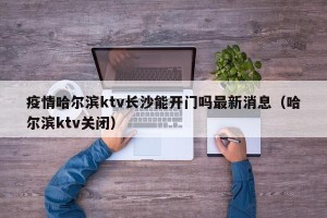 疫情哈尔滨ktv长沙能开门吗最新消息（哈尔滨ktv关闭）