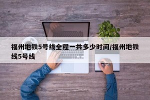 福州地铁5号线全程一共多少时间/福州地铁线5号线