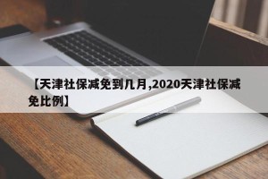 【天津社保减免到几月,2020天津社保减免比例】