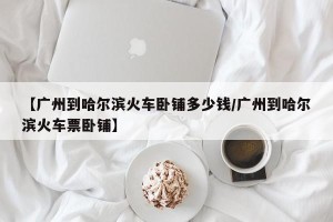 【广州到哈尔滨火车卧铺多少钱/广州到哈尔滨火车票卧铺】