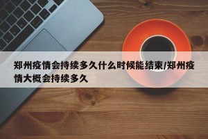 郑州疫情会持续多久什么时候能结束/郑州疫情大概会持续多久