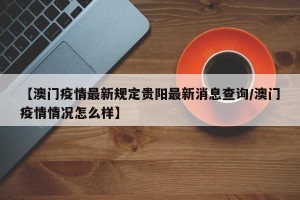 【澳门疫情最新规定贵阳最新消息查询/澳门疫情情况怎么样】