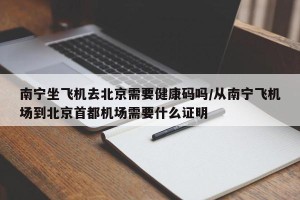 南宁坐飞机去北京需要健康码吗/从南宁飞机场到北京首都机场需要什么证明