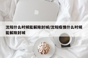 沈阳什么时候能解除封城/沈阳疫情什么时候能解除封城