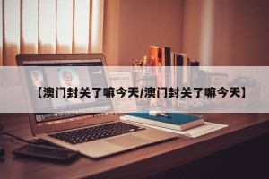 【澳门封关了嘛今天/澳门封关了嘛今天】