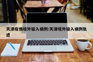 天津疫情境外输入病例:天津境外输入病例轨迹