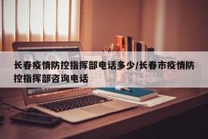 长春疫情防控指挥部电话多少/长春市疫情防控指挥部咨询电话