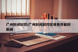 广州封闭封控/广州封闭封控区将有序解封 新闻