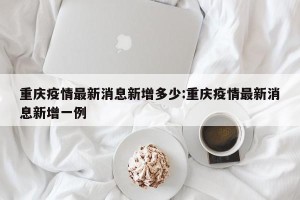 重庆疫情最新消息新增多少:重庆疫情最新消息新增一例