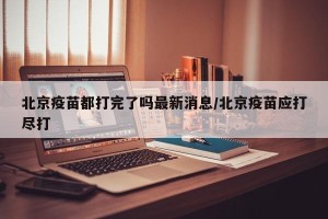 北京疫苗都打完了吗最新消息/北京疫苗应打尽打