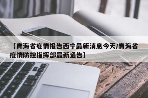 【青海省疫情报告西宁最新消息今天/青海省疫情防控指挥部最新通告】