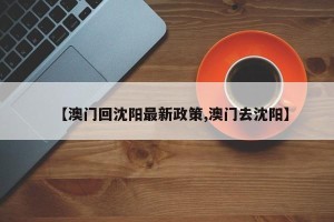 【澳门回沈阳最新政策,澳门去沈阳】