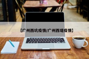 【广州西坑疫情/广州西堤疫情】