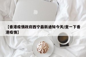 【香港疫情政府西宁最新通知今天/查一下香港疫情】