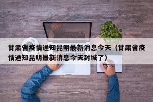 甘肃省疫情通知昆明最新消息今天（甘肃省疫情通知昆明最新消息今天封城了）