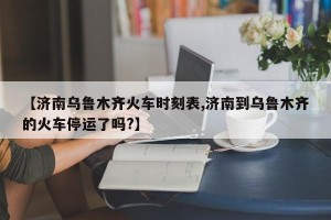 【济南乌鲁木齐火车时刻表,济南到乌鲁木齐的火车停运了吗?】