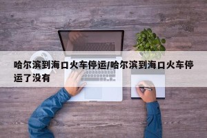 哈尔滨到海口火车停运/哈尔滨到海口火车停运了没有