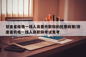 甘肃省疫情一线人员晋升职称的优惠政策/甘肃省抗疫一线人员职称考试免考
