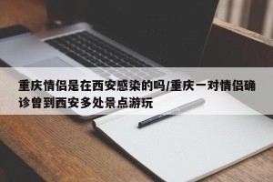 重庆情侣是在西安感染的吗/重庆一对情侣确诊曾到西安多处景点游玩