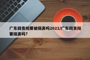 广东回贵阳要被隔离吗2021/广东回贵阳要隔离吗?