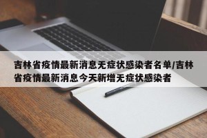 吉林省疫情最新消息无症状感染者名单/吉林省疫情最新消息今天新增无症状感染者