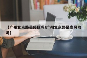 【广州北京路是疫区吗/广州北京路是高风险吗】