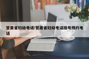 甘肃省妇幼电话:甘肃省妇幼电话挂号预约电话