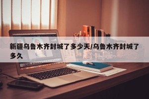 新疆乌鲁木齐封城了多少天/乌鲁木齐封城了多久