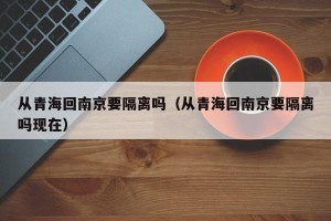 从青海回南京要隔离吗（从青海回南京要隔离吗现在）