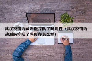 武汉疫情西藏派医疗队了吗现在（武汉疫情西藏派医疗队了吗现在怎么样）