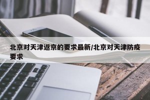 北京对天津返京的要求最新/北京对天津防疫要求