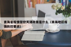 青海省疫情管控天津政策是什么（青海地区疫情防控要求）