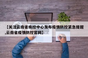 【关注云南省疾控中心发布疫情防控紧急提醒,云南省疫情防控官网】