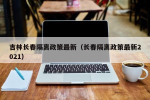 吉林长春隔离政策最新（长春隔离政策最新2021）