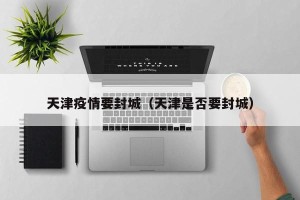 天津疫情要封城（天津是否要封城）