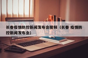长春疫情防控新闻发布会视频（长春 疫情防控新闻发布会）