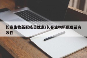 长春生物新冠疫苗优点/长春生物新冠疫苗有效性