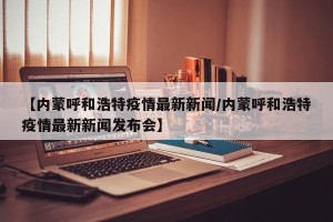 【内蒙呼和浩特疫情最新新闻/内蒙呼和浩特疫情最新新闻发布会】