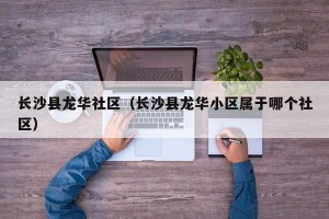长沙县龙华社区（长沙县龙华小区属于哪个社区）