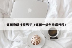 郑州隐瞒行程男子（郑州一病例隐瞒行程）