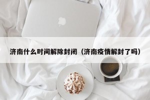 济南什么时间解除封闭（济南疫情解封了吗）